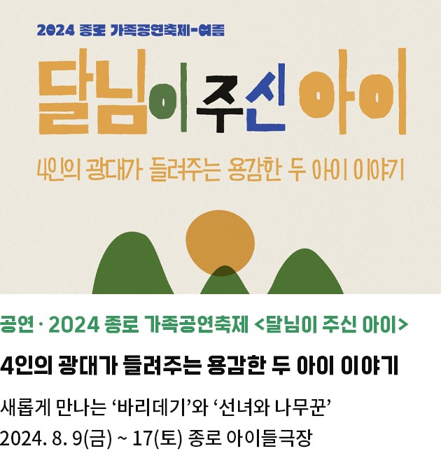 공연・2024 종로 가족공연축제 <달님이 주신 아이> | 4인의 광대가 들려주는 용감한 두 아이 이야기 | 새롭게 만나는 ‘바리데기'와 ‘선녀와 나무꾼’ | 2024. 8. 9(금) ~ 17(토) 종로 아이들극장