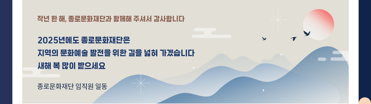 작년 한 해, 종로문화재단과 함께해 주셔서 감사합니다. 2025년에도 종로문화재단은 지역의 문화예술 발전을 위한 길을 넓혀 가겠습니다. 새해 복 많이 받으세요 종로문화재단 임직원 일동