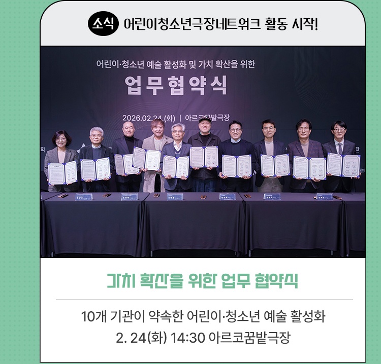 소식·어린이청소년극장네트워크 활동 시작! | 어린이·청소년 예술 활성화, 가치 확산을 위한 업무 협약식 | 10개 기관이 모인 다자간 업무협약 체결 | 2026. 2. 24(화) 14:30 아르코꿈밭극장
