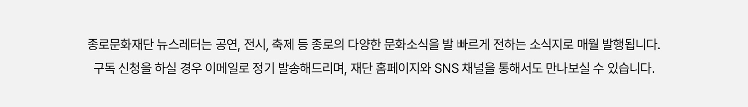 종로문화재단 뉴스레터는 공연, 전시, 축제 등 종로의 다양한 문화소식을 발 빠르게 전하는 소식지로 매월 발행됩니다. 구독 신청을 하실 경우 이메일로 정기 발송해드리며, 재단 홈페이지와 SNS채널을 통해서도 만나보실 수 있습니다.