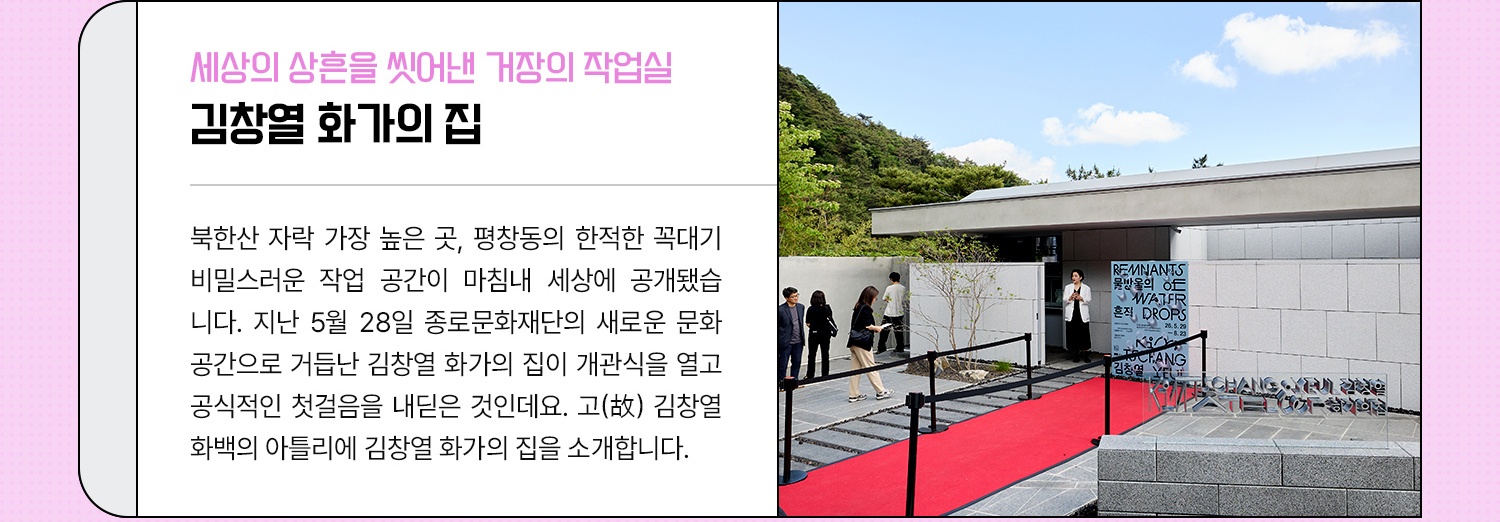 세상의 상흔을 씻어낸 거장의 작업실 김창열 화가의 집 - 북한산 자락 가장 높은 곳, 40분마다 한 대씩 다니는 마을버스를 타야 겨우 닿는 평창동의 한적한 꼭대기 비밀스러운 작업 공간이 마침내 세상에 공개됐습니다. 지난 5월 28일 종로문화재단의 새로운 문화 공간으로 거듭난 김창열화가의집이 개관식을 열고 공식적인 첫걸음을 내딛은 것인데요. 세상과의 경계를 지우고 스스로 '동굴' 속으로 걸어 들어갔던 거장, 고(故) 김창열 화백의 아틀리에 김창열화가의집을 소개합니다.